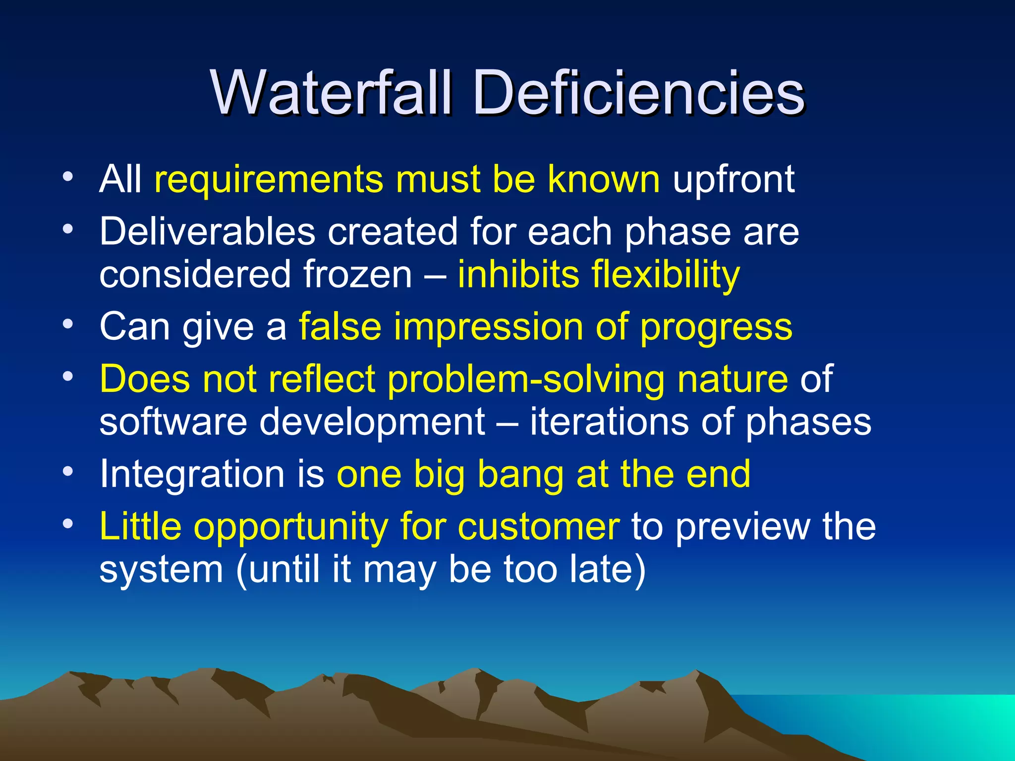 Waterfall Deficiencies
• All requirements must be known upfront
• Deliverables created for each phase are
  considered frozen – inhibits flexibility
• Can give a false impression of progress
• Does not reflect problem-solving nature of
  software development – iterations of phases
• Integration is one big bang at the end
• Little opportunity for customer to preview the
  system (until it may be too late)
 