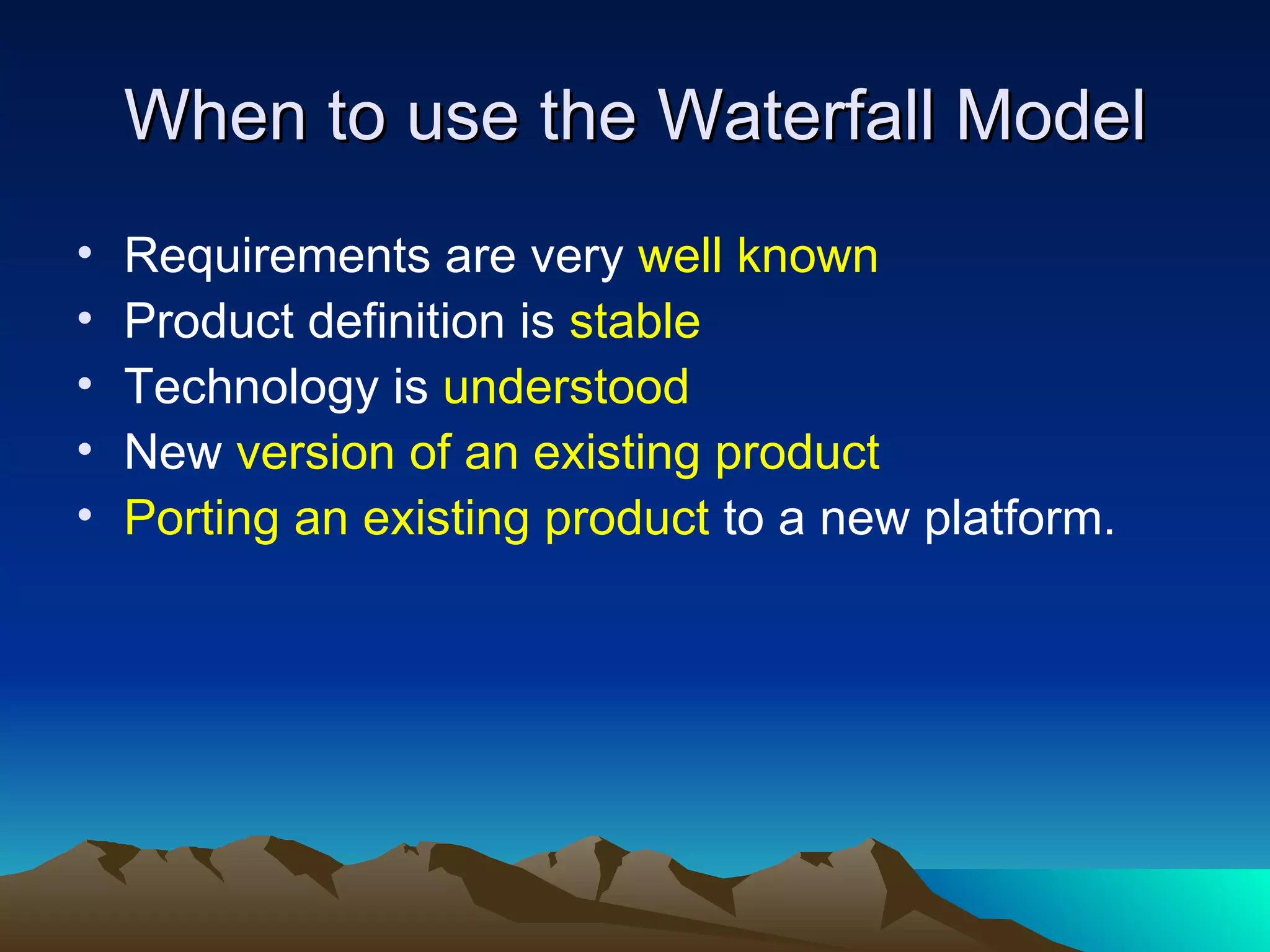 When to use the Waterfall Model
•   Requirements are very well known
•   Product definition is stable
•   Technology is understood
•   New version of an existing product
•   Porting an existing product to a new platform.
 