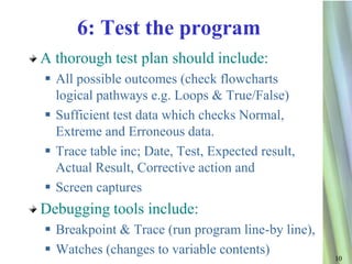 6: Test the program
A thorough test plan should include:
 All possible outcomes (check flowcharts
  logical pathways e.g. Loops & True/False)
 Sufficient test data which checks Normal,
  Extreme and Erroneous data.
 Trace table inc; Date, Test, Expected result,
  Actual Result, Corrective action and
 Screen captures
Debugging tools include:
 Breakpoint & Trace (run program line-by line),
 Watches (changes to variable contents)
                                                   10
 