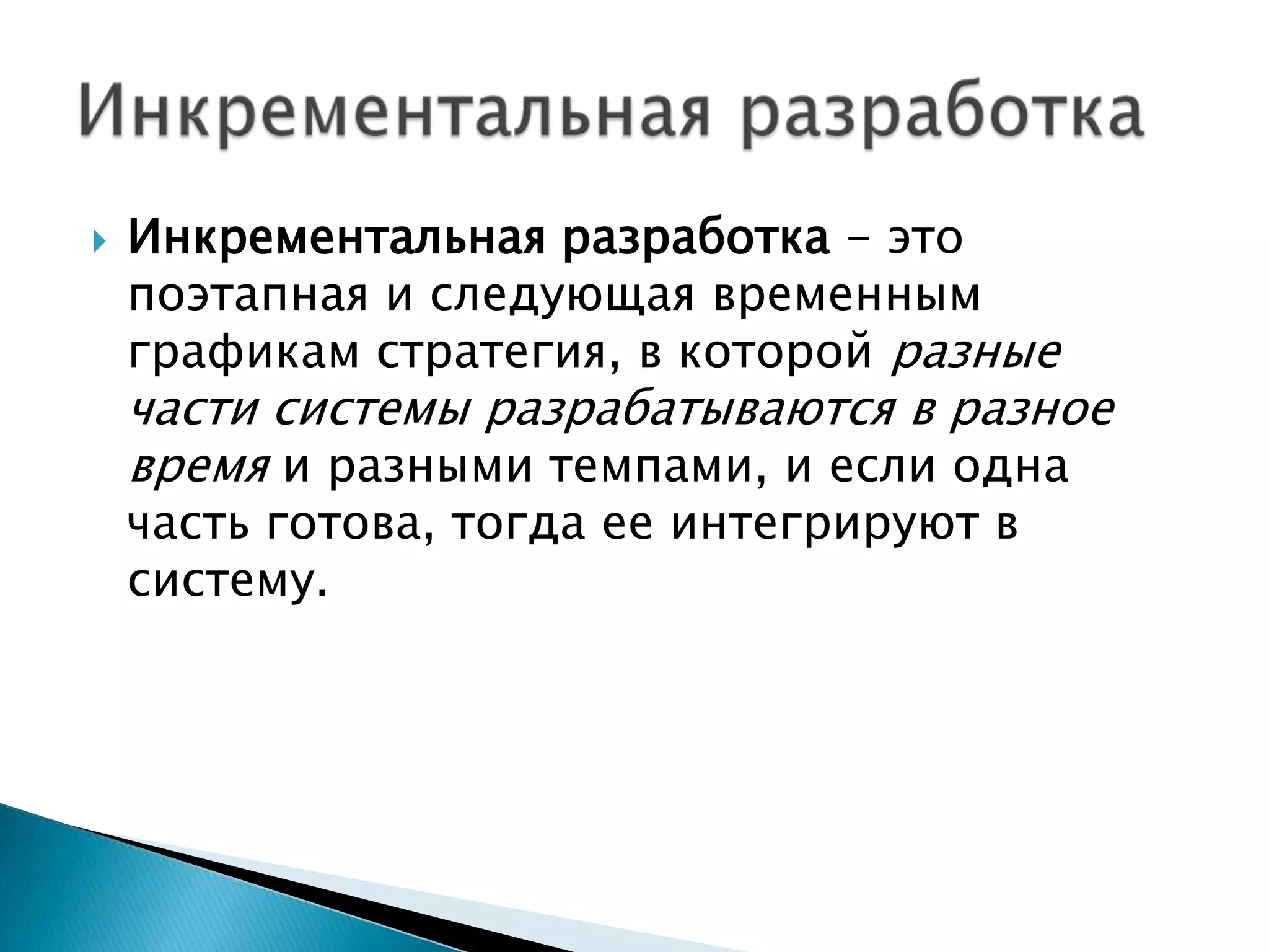    Инкрементальная разработка - это
    поэтапная и следующая временным
    графикам стратегия, в которой разные
    части системы разрабатываются в разное
    время и разными темпами, и если одна
    часть готова, тогда ее интегрируют в
    систему.
 