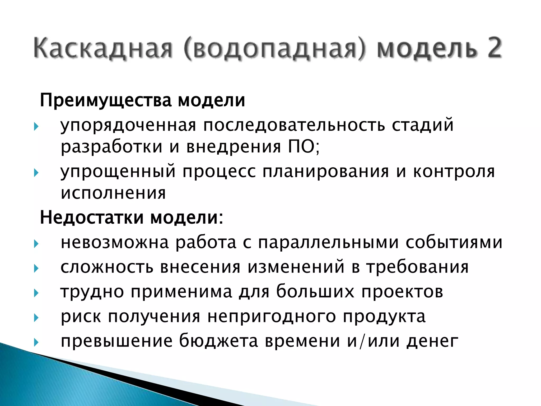 Преимущества модели
  упорядоченная последовательность стадий
   разработки и внедрения ПО;
  упрощенный процесс планирования и контроля
   исполнения
 Недостатки модели:
  невозможна работа с параллельными событиями
  сложность внесения изменений в требования
  трудно применима для больших проектов
  риск получения непригодного продукта
  превышение бюджета времени и/или денег
 