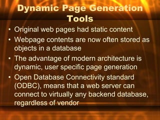 Dynamic Page Generation
           Tools
• Original web pages had static content
• Webpage contents are now often stored as
  objects in a database
• The advantage of modern architecture is
  dynamic, user specific page generation
• Open Database Connectivity standard
  (ODBC), means that a web server can
  connect to virtually any backend database,
  regardless of vendor
 