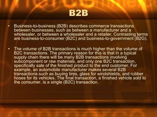 B2B
• Business-to-business (B2B) describes commerce transactions
  between businesses, such as between a manufacturer and a
  wholesaler, or between a wholesaler and a retailer. Contrasting terms
  are business-to-consumer (B2C) and business-to-government (B2G).

• The volume of B2B transactions is much higher than the volume of
  B2C transactions. The primary reason for this is that in a typical
  supply chain there will be many B2B transactions involving
  subcomponent or raw materials, and only one B2C transaction,
  specifically sale of the finished product to the end customer. For
  example, an automobile manufacturer makes several B2B
  transactions such as buying tires, glass for windshields, and rubber
  hoses for its vehicles. The final transaction, a finished vehicle sold to
  the consumer, is a single (B2C) transaction.
 