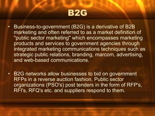 B2G
• Business-to-government (B2G) is a derivative of B2B
  marketing and often referred to as a market definition of
  "public sector marketing" which encompasses marketing
  products and services to government agencies through
  integrated marketing communications techniques such as
  strategic public relations, branding, marcom, advertising,
  and web-based communications.

• B2G networks allow businesses to bid on government
  RFPs in a reverse auction fashion. Public sector
  organizations (PSO's) post tenders in the form of RFP's,
  RFI's, RFQ's etc. and suppliers respond to them.
 