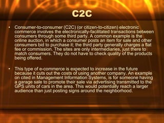 C2C
• Consumer-to-consumer (C2C) (or citizen-to-citizen) electronic
  commerce involves the electronically-facilitated transactions between
  consumers through some third party. A common example is the
  online auction, in which a consumer posts an item for sale and other
  consumers bid to purchase it; the third party generally charges a flat
  fee or commission. The sites are only intermediaries, just there to
  match consumers. They do not have to check quality of the products
  being offered.

• This type of e-commerce is expected to increase in the future
  because it cuts out the costs of using another company. An example
  on cited in Management Information Systems, is for someone having
  a garage sale to promote their sale via advertising transmitted to the
  GPS units of cars in the area. This would potentially reach a larger
  audience than just posting signs around the neighborhood.
 