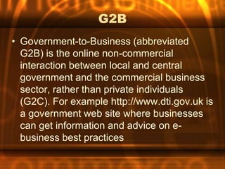 G2B
• Government-to-Business (abbreviated
  G2B) is the online non-commercial
  interaction between local and central
  government and the commercial business
  sector, rather than private individuals
  (G2C). For example http://www.dti.gov.uk is
  a government web site where businesses
  can get information and advice on e-
  business best practices
 