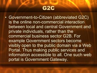 G2C
• Government-to-Citizen (abbreviated G2C)
  is the online non-commercial interaction
  between local and central Government and
  private individuals, rather than the
  commercial business sector G2B. For
  example Government sectors become
  visibly open to the public domain via a Web
  Portal. Thus making public services and
  information accessible to all. One such web
  portal is Government Gateway.
 