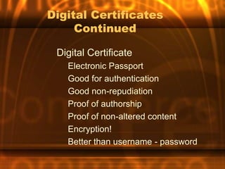 Digital Certificates
     Continued

 Digital Certificate
   Electronic Passport
   Good for authentication
   Good non-repudiation
   Proof of authorship
   Proof of non-altered content
   Encryption!
   Better than username - password
 