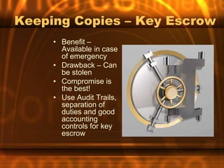 Keeping Copies – Key Escrow
     • Benefit –
       Available in case
       of emergency
     • Drawback – Can
       be stolen
     • Compromise is
       the best!
     • Use Audit Trails,
       separation of
       duties and good
       accounting
       controls for key
       escrow
 