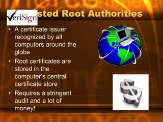 Trusted Root Authorities
• A certificate issuer
  recognized by all
  computers around the
  globe
• Root certificates are
  stored in the
  computer’s central
  certificate store
• Requires a stringent
  audit and a lot of
  money!
 