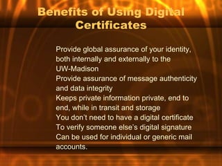 Benefits of Using Digital
      Certificates

   Provide global assurance of your identity,
   both internally and externally to the
   UW-Madison
   Provide assurance of message authenticity
   and data integrity
   Keeps private information private, end to
   end, while in transit and storage
   You don’t need to have a digital certificate
   To verify someone else’s digital signature
   Can be used for individual or generic mail
   accounts.
 