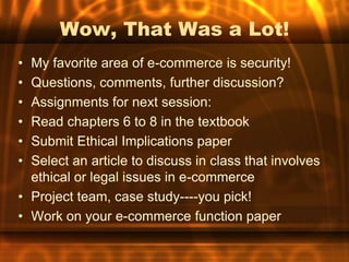 Wow, That Was a Lot!
• My favorite area of e-commerce is security!
• Questions, comments, further discussion?
• Assignments for next session:
• Read chapters 6 to 8 in the textbook
• Submit Ethical Implications paper
• Select an article to discuss in class that involves
  ethical or legal issues in e-commerce
• Project team, case study----you pick!
• Work on your e-commerce function paper
 