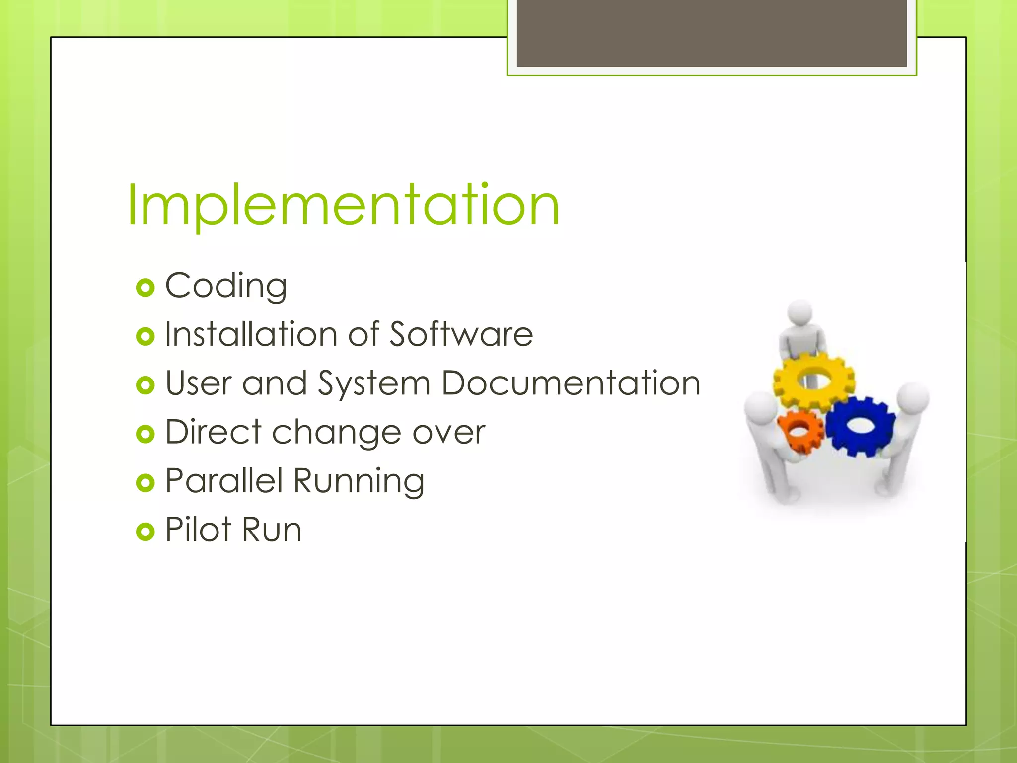 Implementation
Coding
Installation of Software
User and System Documentation
Direct change over
Parallel Running
Pilot Run