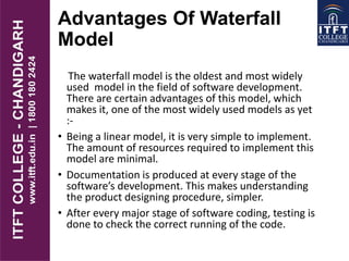 Advantages Of Waterfall
Model
The waterfall model is the oldest and most widely
used model in the field of software development.
There are certain advantages of this model, which
makes it, one of the most widely used models as yet
:-
• Being a linear model, it is very simple to implement.
The amount of resources required to implement this
model are minimal.
• Documentation is produced at every stage of the
software’s development. This makes understanding
the product designing procedure, simpler.
• After every major stage of software coding, testing is
done to check the correct running of the code.
 