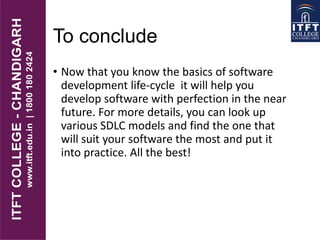 To conclude
• Now that you know the basics of software
development life-cycle it will help you
develop software with perfection in the near
future. For more details, you can look up
various SDLC models and find the one that
will suit your software the most and put it
into practice. All the best!
 