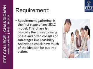 Requirement:
• Requirement gathering is
the first stage of any SDLC
model. This phase is
basically the brainstorming
phase and often consists of
sub-stages like Feasibility
Analysis to check how much
of the idea can be put into
action.
 
