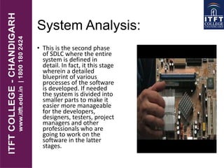 System Analysis:
• This is the second phase
of SDLC where the entire
system is defined in
detail. In fact, it this stage
wherein a detailed
blueprint of various
processes of the software
is developed. If needed
the system is divided into
smaller parts to make it
easier more manageable
for the developers,
designers, testers, project
managers and other
professionals who are
going to work on the
software in the latter
stages.
 