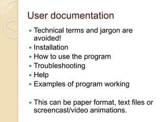 User documentation
 Technical terms and jargon are
avoided!
 Installation
 How to use the program
 Troubleshooting
 Help
 Examples of program working
 This can be paper format, text files or
screencast/video animations.
 