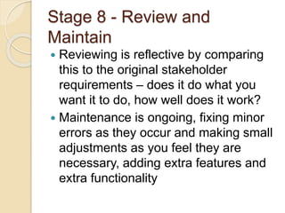 Stage 8 - Review and
Maintain
 Reviewing is reflective by comparing
this to the original stakeholder
requirements – does it do what you
want it to do, how well does it work?
 Maintenance is ongoing, fixing minor
errors as they occur and making small
adjustments as you feel they are
necessary, adding extra features and
extra functionality
 