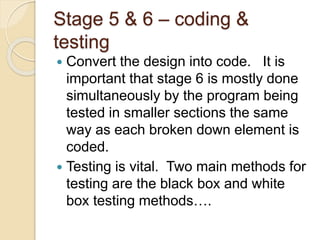 Stage 5 & 6 – coding &
testing
 Convert the design into code. It is
important that stage 6 is mostly done
simultaneously by the program being
tested in smaller sections the same
way as each broken down element is
coded.
 Testing is vital. Two main methods for
testing are the black box and white
box testing methods….
 