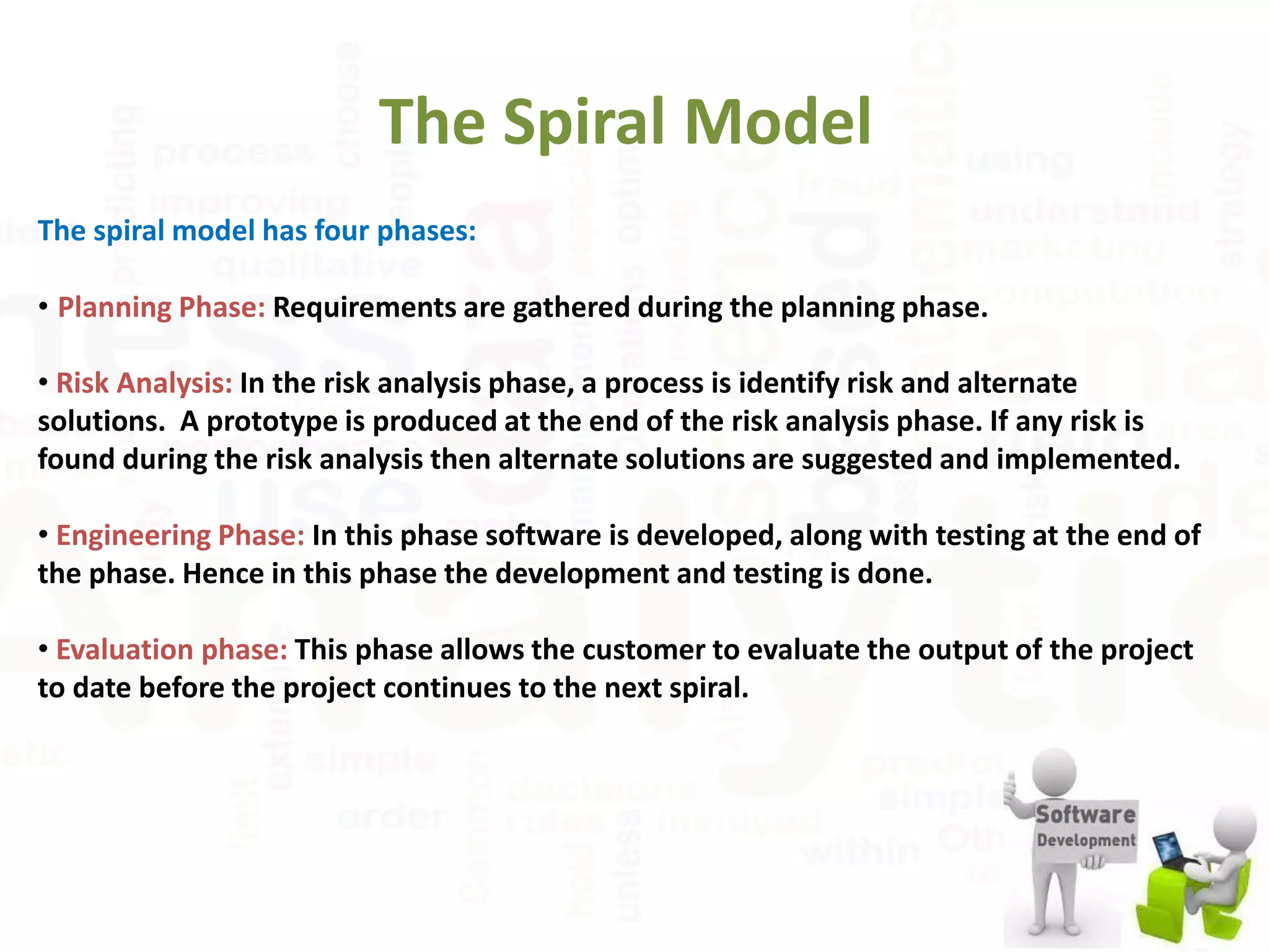 The Spiral Model
The spiral model has four phases:
• Planning Phase: Requirements are gathered during the planning phase.
• Risk Analysis: In the risk analysis phase, a process is identify risk and alternate
solutions. A prototype is produced at the end of the risk analysis phase. If any risk is
found during the risk analysis then alternate solutions are suggested and implemented.
• Engineering Phase: In this phase software is developed, along with testing at the end of
the phase. Hence in this phase the development and testing is done.
• Evaluation phase: This phase allows the customer to evaluate the output of the project
to date before the project continues to the next spiral.
 