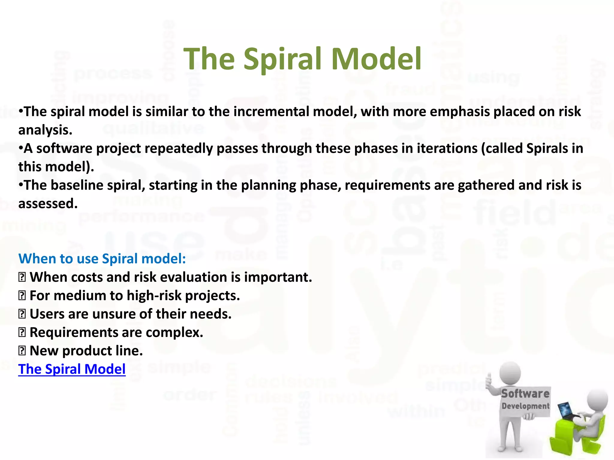 The Spiral Model
•The spiral model is similar to the incremental model, with more emphasis placed on risk
analysis.
•A software project repeatedly passes through these phases in iterations (called Spirals in
this model).
•The baseline spiral, starting in the planning phase, requirements are gathered and risk is
assessed.
When to use Spiral model:
◾ When costs and risk evaluation is important.
◾ For medium to high-risk projects.
◾ Users are unsure of their needs.
◾ Requirements are complex.
◾ New product line.
The Spiral Model
 