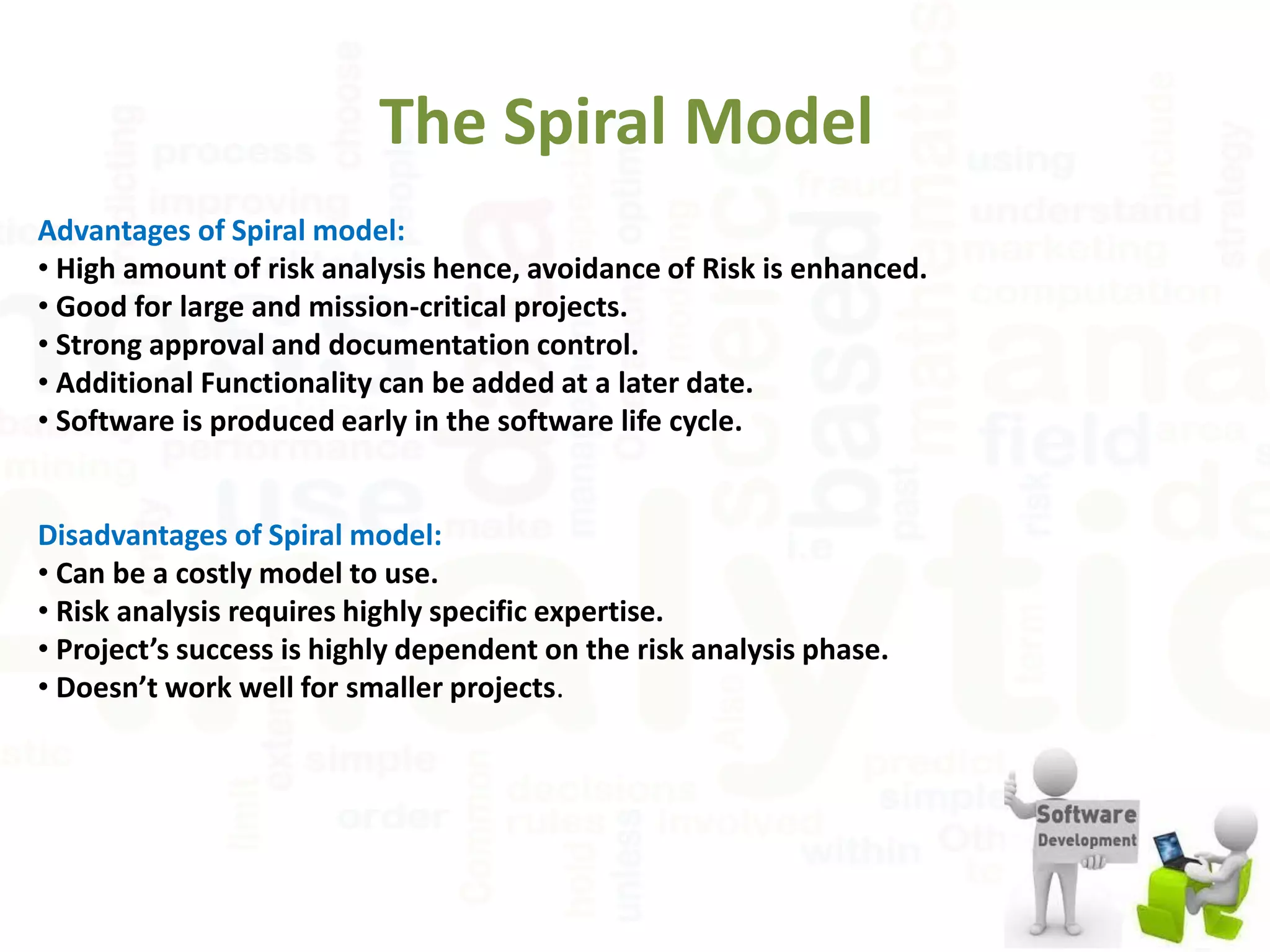 The Spiral Model
Advantages of Spiral model:
• High amount of risk analysis hence, avoidance of Risk is enhanced.
• Good for large and mission-critical projects.
• Strong approval and documentation control.
• Additional Functionality can be added at a later date.
• Software is produced early in the software life cycle.
Disadvantages of Spiral model:
• Can be a costly model to use.
• Risk analysis requires highly specific expertise.
• Project’s success is highly dependent on the risk analysis phase.
• Doesn’t work well for smaller projects.
 