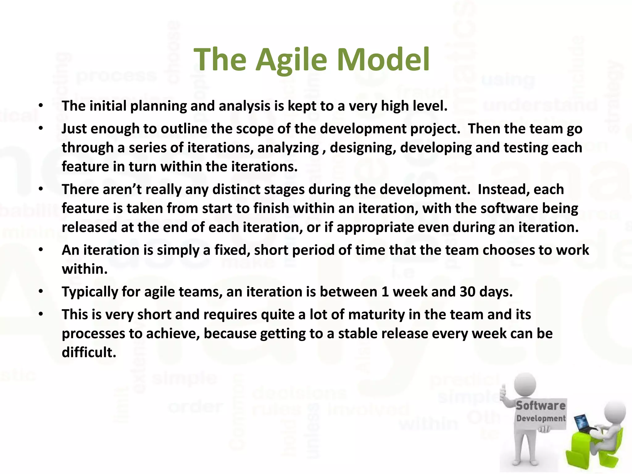 The Agile Model
• The initial planning and analysis is kept to a very high level.
• Just enough to outline the scope of the development project. Then the team go
through a series of iterations, analyzing , designing, developing and testing each
feature in turn within the iterations.
• There aren’t really any distinct stages during the development. Instead, each
feature is taken from start to finish within an iteration, with the software being
released at the end of each iteration, or if appropriate even during an iteration.
• An iteration is simply a fixed, short period of time that the team chooses to work
within.
• Typically for agile teams, an iteration is between 1 week and 30 days.
• This is very short and requires quite a lot of maturity in the team and its
processes to achieve, because getting to a stable release every week can be
difficult.
 