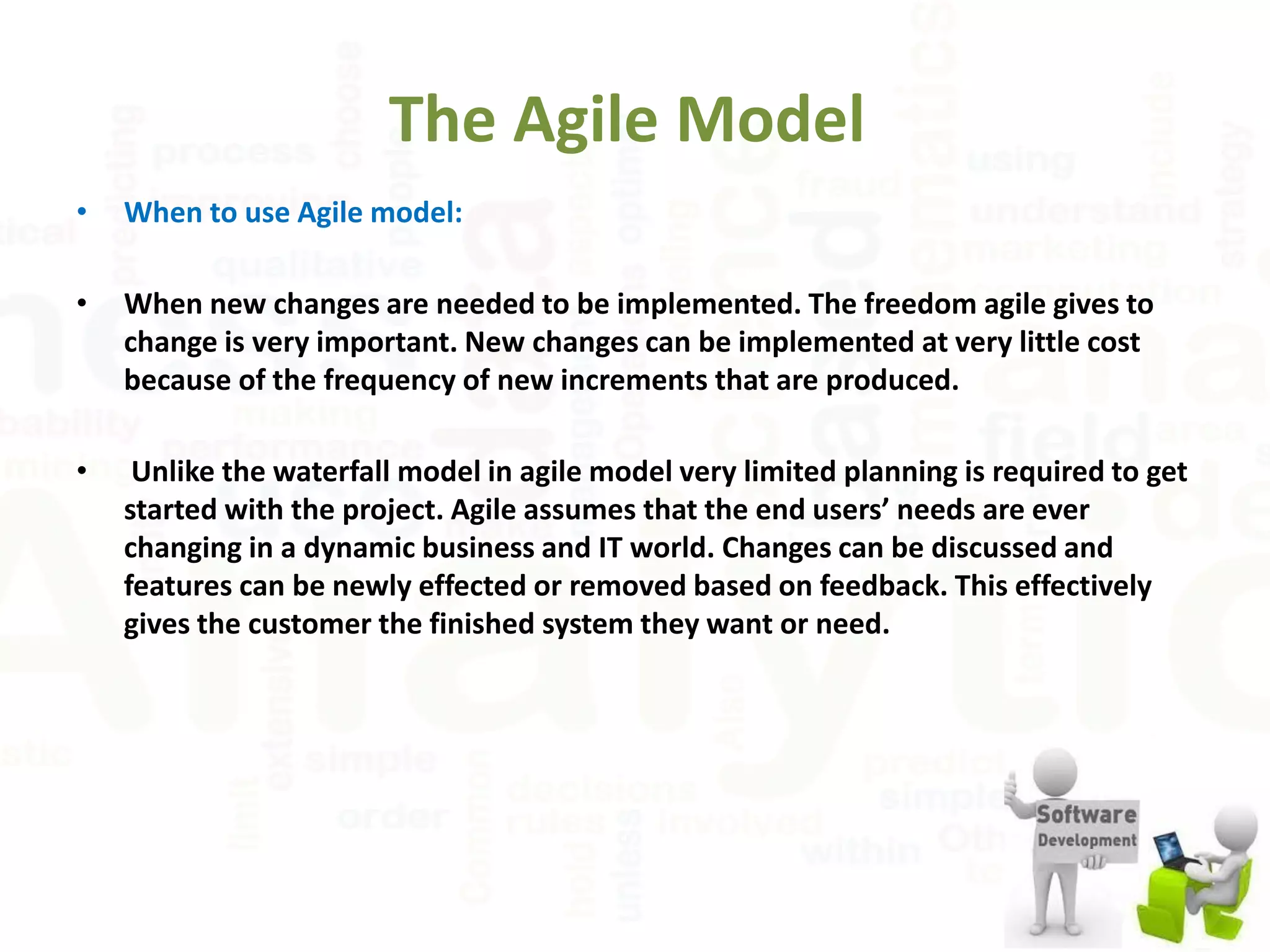 The Agile Model
• When to use Agile model:
• When new changes are needed to be implemented. The freedom agile gives to
change is very important. New changes can be implemented at very little cost
because of the frequency of new increments that are produced.
• Unlike the waterfall model in agile model very limited planning is required to get
started with the project. Agile assumes that the end users’ needs are ever
changing in a dynamic business and IT world. Changes can be discussed and
features can be newly effected or removed based on feedback. This effectively
gives the customer the finished system they want or need.
 