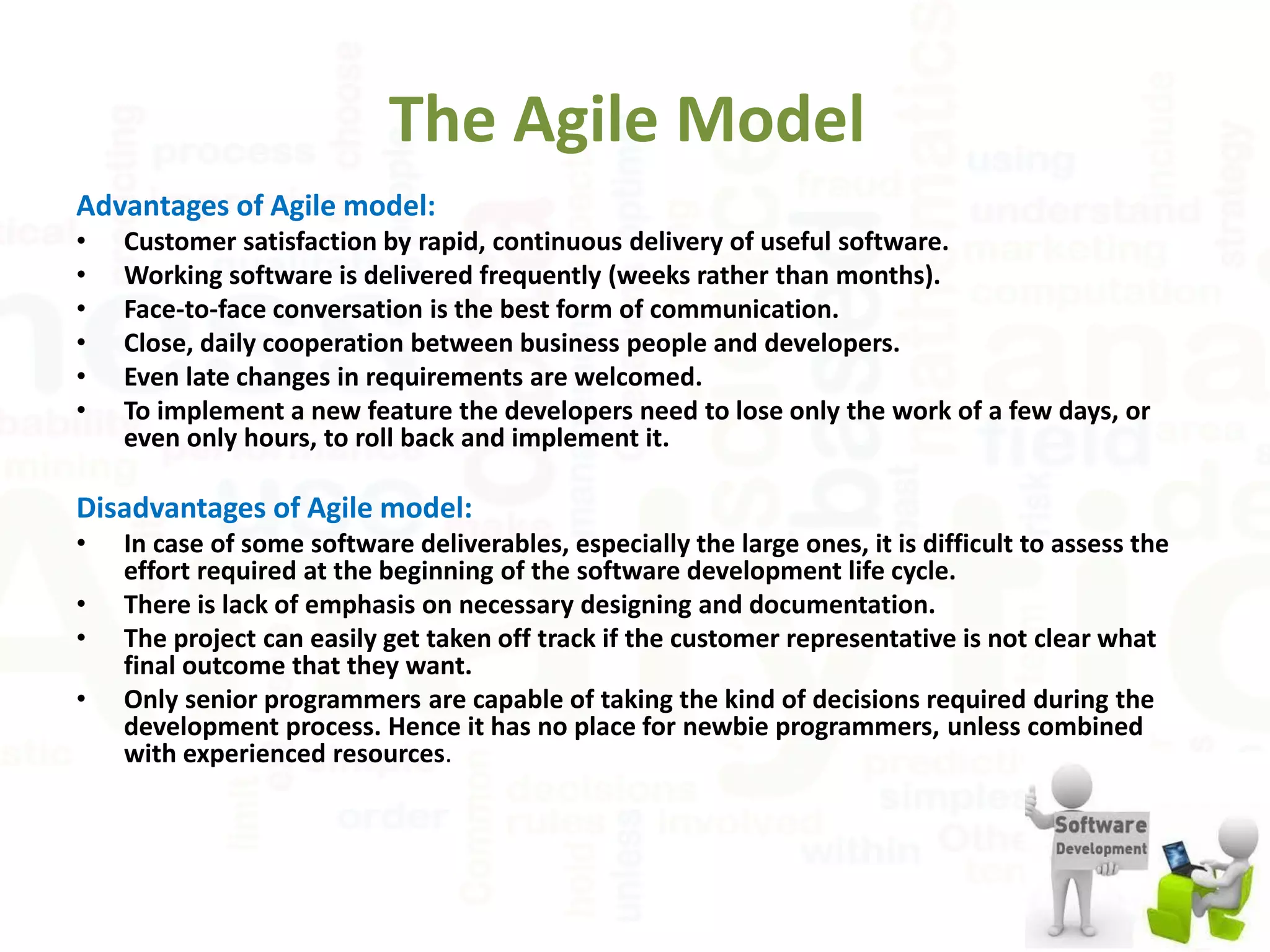 The Agile Model
Advantages of Agile model:
• Customer satisfaction by rapid, continuous delivery of useful software.
• Working software is delivered frequently (weeks rather than months).
• Face-to-face conversation is the best form of communication.
• Close, daily cooperation between business people and developers.
• Even late changes in requirements are welcomed.
• To implement a new feature the developers need to lose only the work of a few days, or
even only hours, to roll back and implement it.
Disadvantages of Agile model:
• In case of some software deliverables, especially the large ones, it is difficult to assess the
effort required at the beginning of the software development life cycle.
• There is lack of emphasis on necessary designing and documentation.
• The project can easily get taken off track if the customer representative is not clear what
final outcome that they want.
• Only senior programmers are capable of taking the kind of decisions required during the
development process. Hence it has no place for newbie programmers, unless combined
with experienced resources.
 