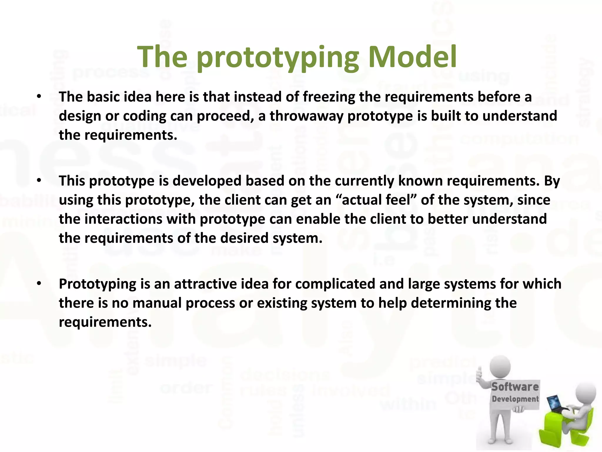 The prototyping Model
• The basic idea here is that instead of freezing the requirements before a
design or coding can proceed, a throwaway prototype is built to understand
the requirements.
• This prototype is developed based on the currently known requirements. By
using this prototype, the client can get an “actual feel” of the system, since
the interactions with prototype can enable the client to better understand
the requirements of the desired system.
• Prototyping is an attractive idea for complicated and large systems for which
there is no manual process or existing system to help determining the
requirements.
 