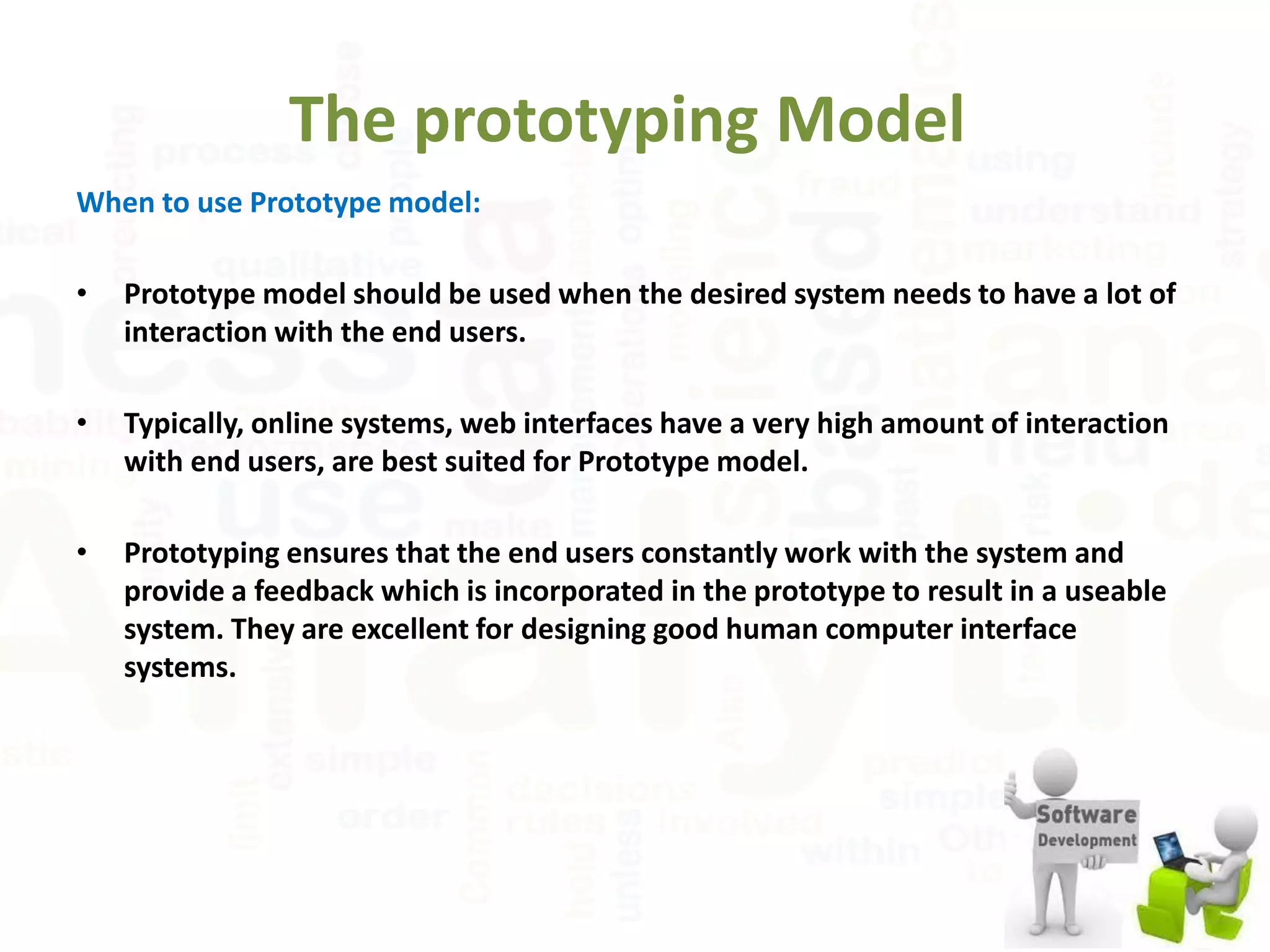 The prototyping Model
When to use Prototype model:
• Prototype model should be used when the desired system needs to have a lot of
interaction with the end users.
• Typically, online systems, web interfaces have a very high amount of interaction
with end users, are best suited for Prototype model.
• Prototyping ensures that the end users constantly work with the system and
provide a feedback which is incorporated in the prototype to result in a useable
system. They are excellent for designing good human computer interface
systems.
 