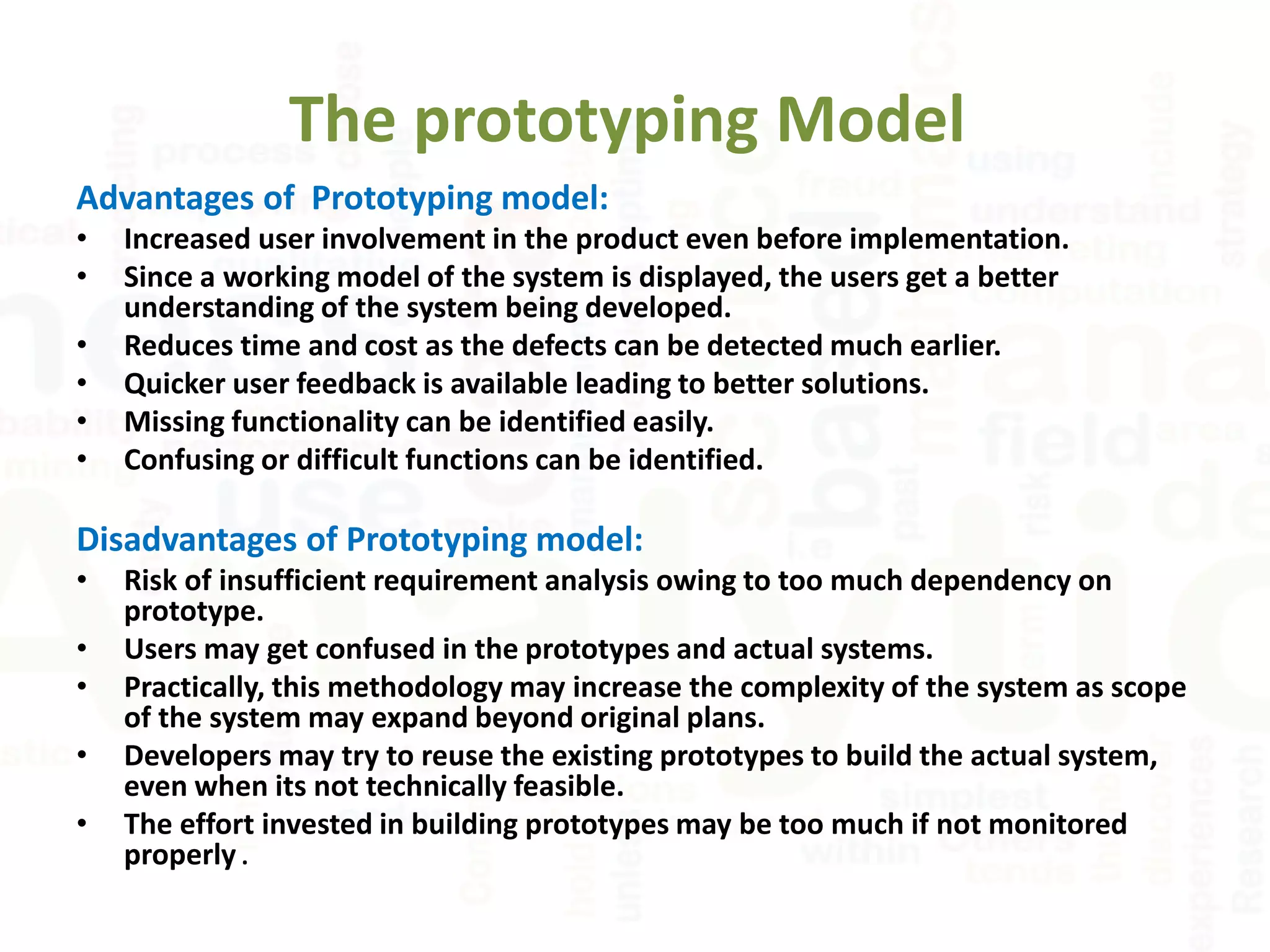 The prototyping Model
Advantages of Prototyping model:
• Increased user involvement in the product even before implementation.
• Since a working model of the system is displayed, the users get a better
understanding of the system being developed.
• Reduces time and cost as the defects can be detected much earlier.
• Quicker user feedback is available leading to better solutions.
• Missing functionality can be identified easily.
• Confusing or difficult functions can be identified.
Disadvantages of Prototyping model:
• Risk of insufficient requirement analysis owing to too much dependency on
prototype.
• Users may get confused in the prototypes and actual systems.
• Practically, this methodology may increase the complexity of the system as scope
of the system may expand beyond original plans.
• Developers may try to reuse the existing prototypes to build the actual system,
even when its not technically feasible.
• The effort invested in building prototypes may be too much if not monitored
properly .
 
