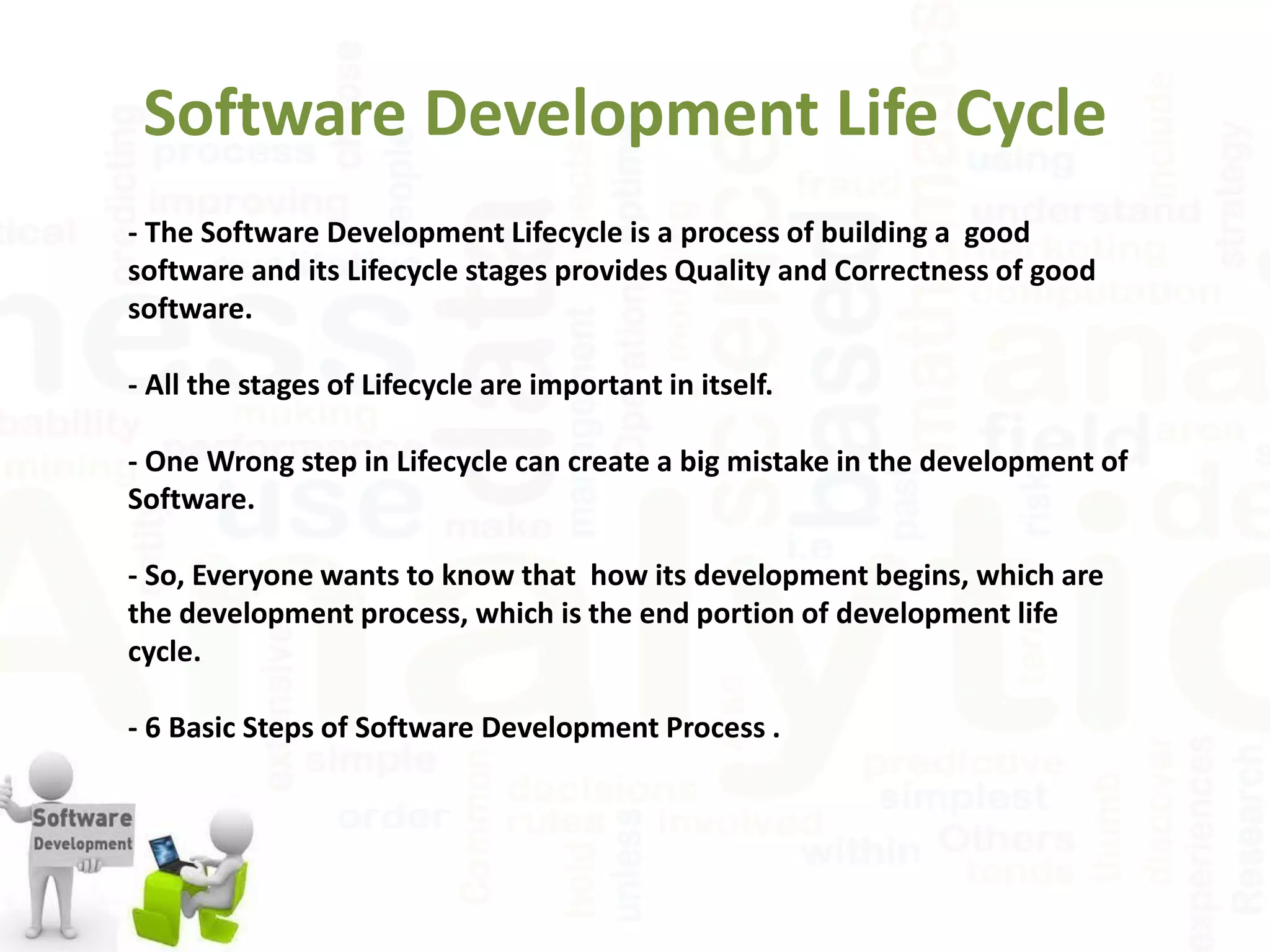 Software Development Life Cycle
- The Software Development Lifecycle is a process of building a good
software and its Lifecycle stages provides Quality and Correctness of good
software.
- All the stages of Lifecycle are important in itself.
- One Wrong step in Lifecycle can create a big mistake in the development of
Software.
- So, Everyone wants to know that how its development begins, which are
the development process, which is the end portion of development life
cycle.
- 6 Basic Steps of Software Development Process .
 
