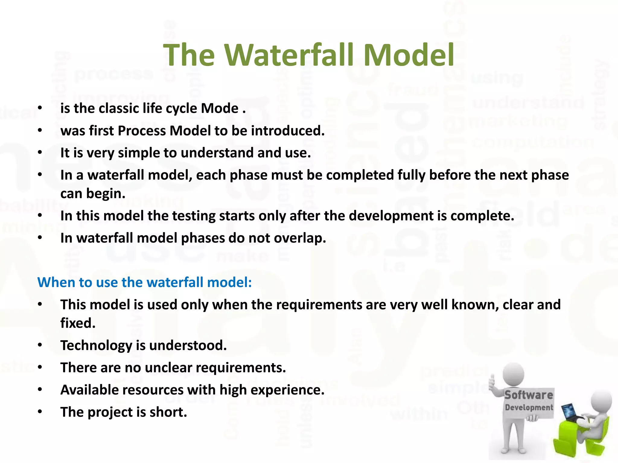 The Waterfall Model
• is the classic life cycle Mode .
• was first Process Model to be introduced.
• It is very simple to understand and use.
• In a waterfall model, each phase must be completed fully before the next phase
can begin.
• In this model the testing starts only after the development is complete.
• In waterfall model phases do not overlap.
When to use the waterfall model:
• This model is used only when the requirements are very well known, clear and
fixed.
• Technology is understood.
• There are no unclear requirements.
• Available resources with high experience.
• The project is short.
 