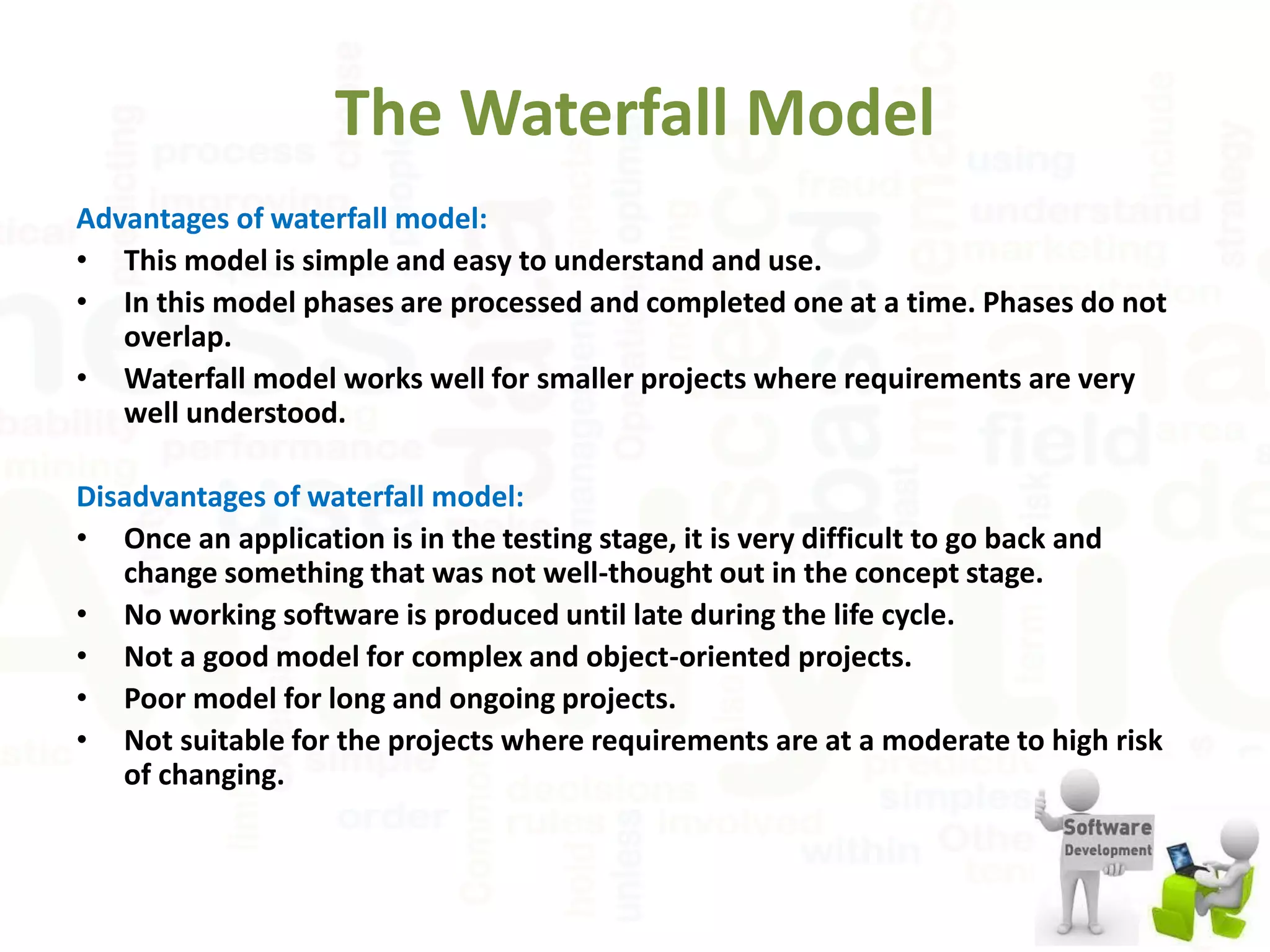 The Waterfall Model
Advantages of waterfall model:
• This model is simple and easy to understand and use.
• In this model phases are processed and completed one at a time. Phases do not
overlap.
• Waterfall model works well for smaller projects where requirements are very
well understood.
Disadvantages of waterfall model:
• Once an application is in the testing stage, it is very difficult to go back and
change something that was not well-thought out in the concept stage.
• No working software is produced until late during the life cycle.
• Not a good model for complex and object-oriented projects.
• Poor model for long and ongoing projects.
• Not suitable for the projects where requirements are at a moderate to high risk
of changing.
 