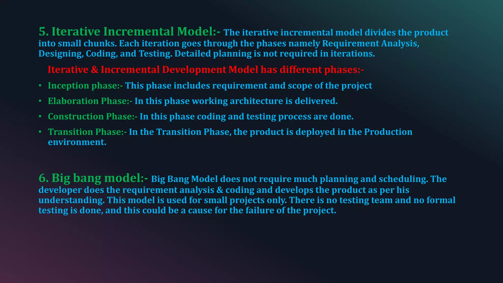 5. Iterative Incremental Model:- The iterative incremental model divides the product
into small chunks. Each iteration goes through the phases namely Requirement Analysis,
Designing, Coding, and Testing. Detailed planning is not required in iterations.
Iterative & Incremental Development Model has different phases:-
• Inception phase:- This phase includes requirement and scope of the project
• Elaboration Phase:- In this phase working architecture is delivered.
• Construction Phase:- In this phase coding and testing process are done.
• Transition Phase:- In the Transition Phase, the product is deployed in the Production
environment.
6. Big bang model:- Big Bang Model does not require much planning and scheduling. The
developer does the requirement analysis & coding and develops the product as per his
understanding. This model is used for small projects only. There is no testing team and no formal
testing is done, and this could be a cause for the failure of the project.
 
