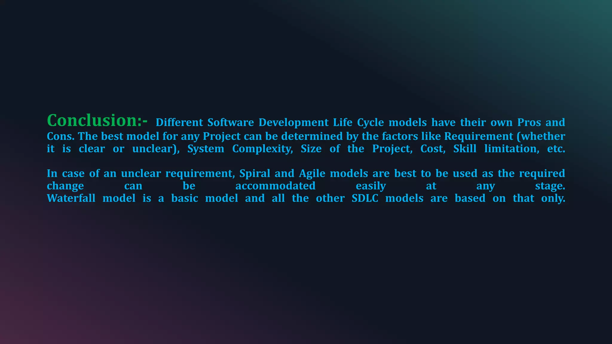 Conclusion:- Different Software Development Life Cycle models have their own Pros and
Cons. The best model for any Project can be determined by the factors like Requirement (whether
it is clear or unclear), System Complexity, Size of the Project, Cost, Skill limitation, etc.
In case of an unclear requirement, Spiral and Agile models are best to be used as the required
change can be accommodated easily at any stage.
Waterfall model is a basic model and all the other SDLC models are based on that only.
 