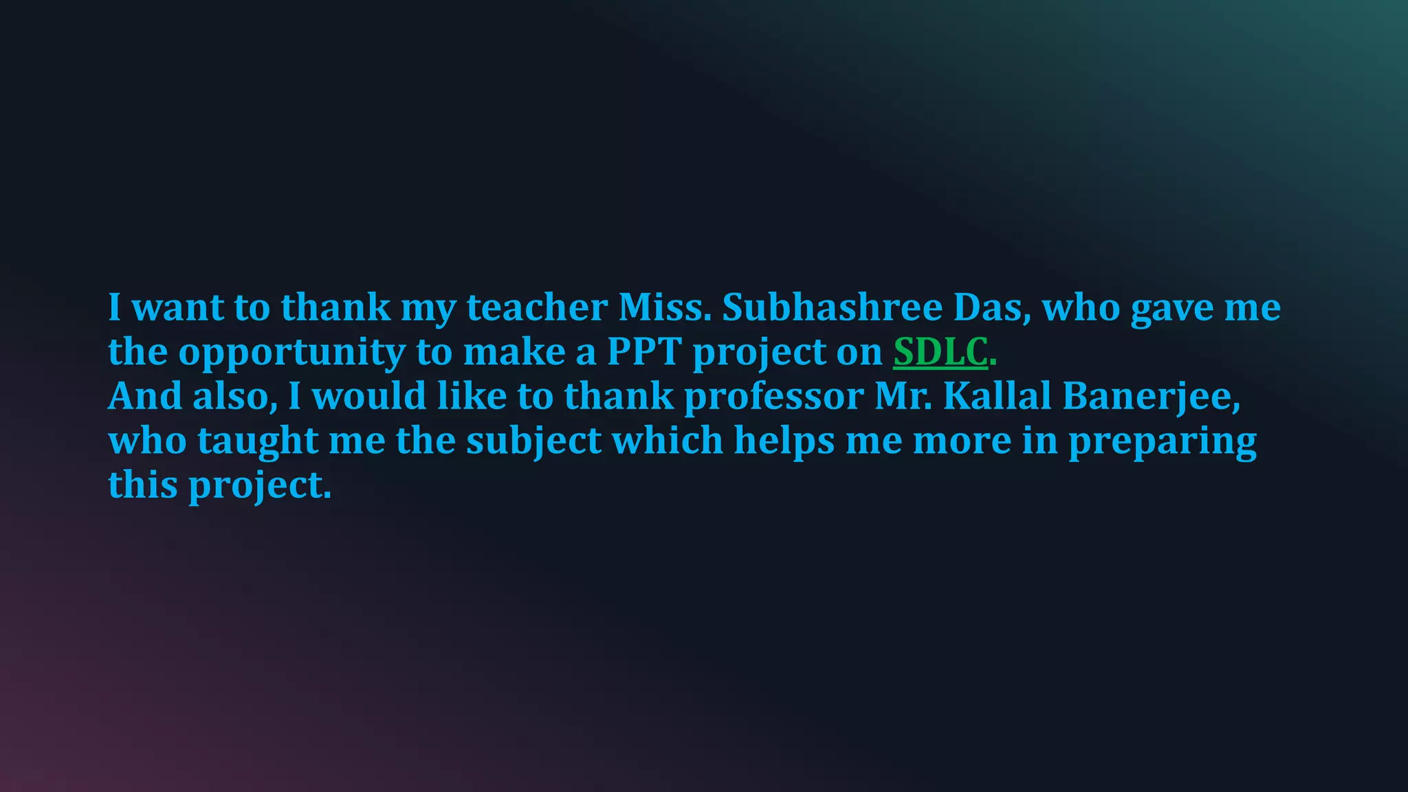 I want to thank my teacher Miss. Subhashree Das, who gave me
the opportunity to make a PPT project on SDLC.
And also, I would like to thank professor Mr. Kallal Banerjee,
who taught me the subject which helps me more in preparing
this project.
 