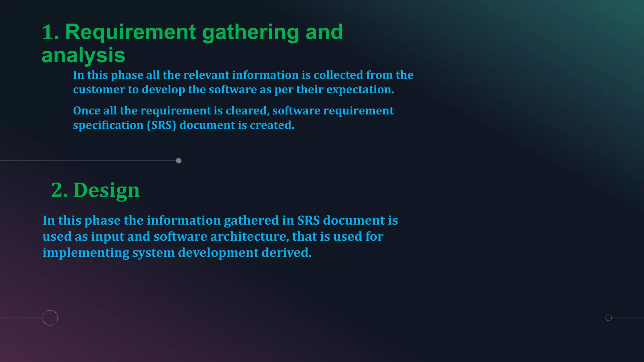 1. Requirement gathering and
analysis
In this phase all the relevant information is collected from the
customer to develop the software as per their expectation.
Once all the requirement is cleared, software requirement
specification (SRS) document is created.
In this phase the information gathered in SRS document is
used as input and software architecture, that is used for
implementing system development derived.
2. Design
 