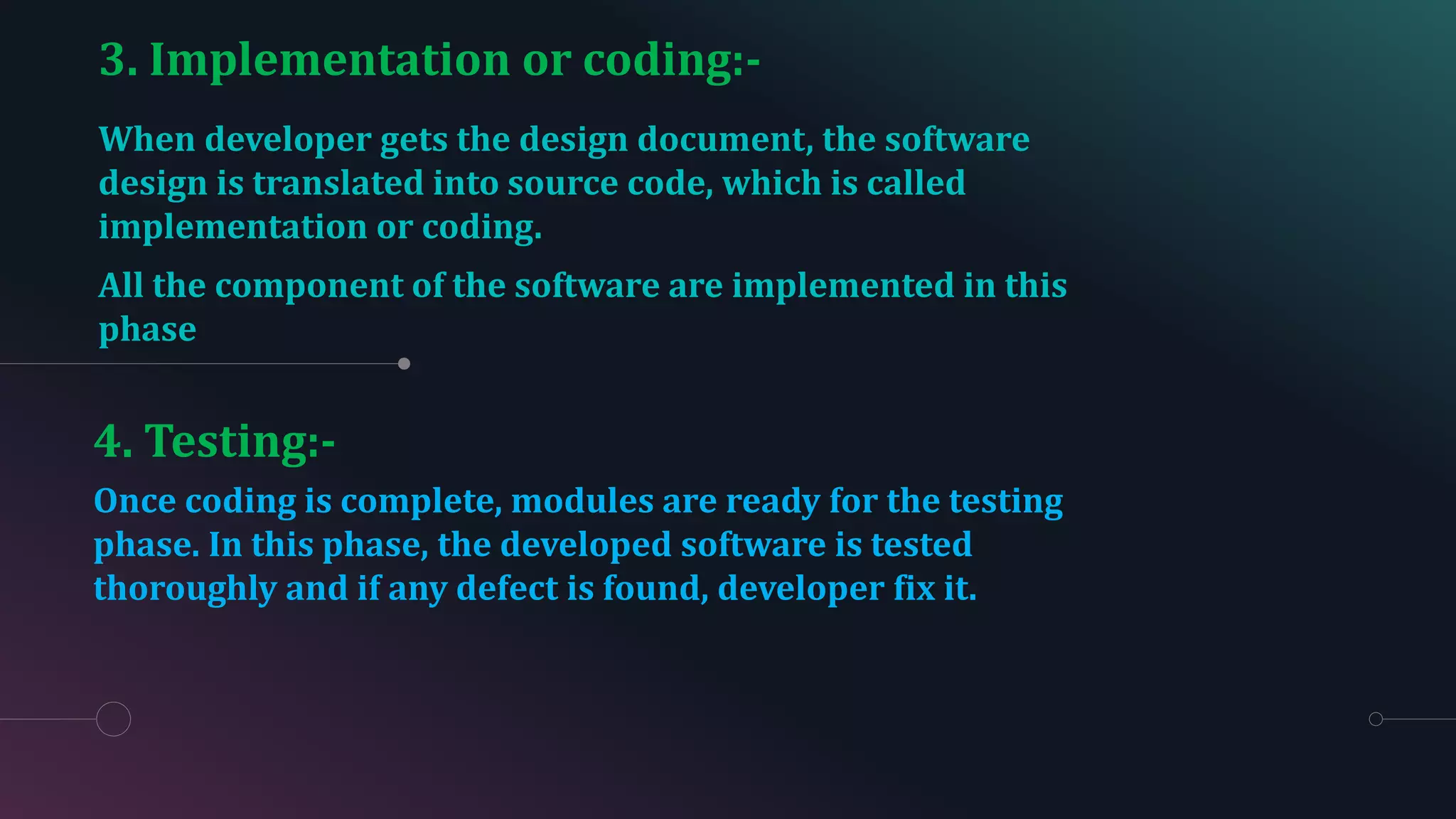 3. Implementation or coding:-
When developer gets the design document, the software
design is translated into source code, which is called
implementation or coding.
All the component of the software are implemented in this
phase
4. Testing:-
Once coding is complete, modules are ready for the testing
phase. In this phase, the developed software is tested
thoroughly and if any defect is found, developer fix it.
 