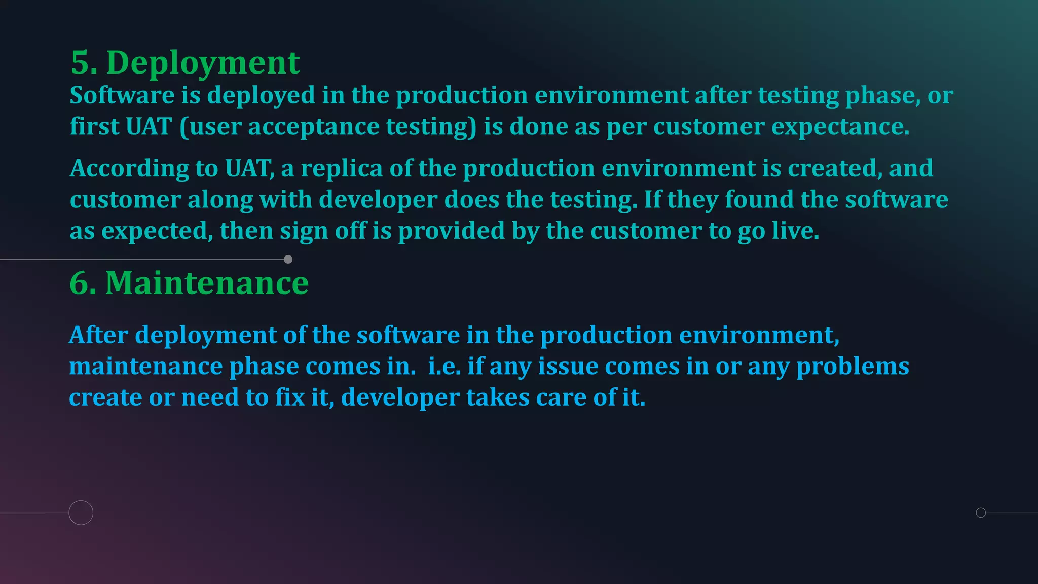 6. Maintenance
Software is deployed in the production environment after testing phase, or
first UAT (user acceptance testing) is done as per customer expectance.
According to UAT, a replica of the production environment is created, and
customer along with developer does the testing. If they found the software
as expected, then sign off is provided by the customer to go live.
After deployment of the software in the production environment,
maintenance phase comes in. i.e. if any issue comes in or any problems
create or need to fix it, developer takes care of it.
5. Deployment
 