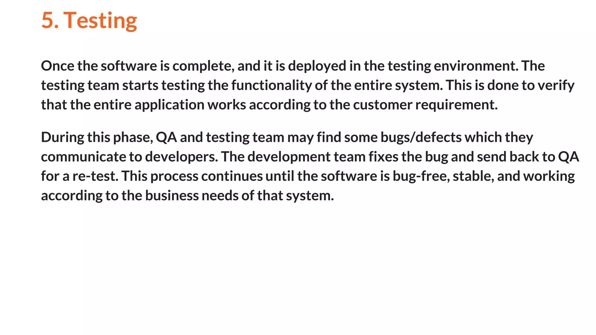 Once the software is complete, and it is deployed in the testing environment. The
testing team starts testing the functionality of the entire system. This is done to verify
that the entire application works according to the customer requirement.
During this phase, QA and testing team may find some bugs/defects which they
communicate to developers. The development team fixes the bug and send back to QA
for a re-test. This process continues until the software is bug-free, stable, and working
according to the business needs of that system.
5. Testing
And
 