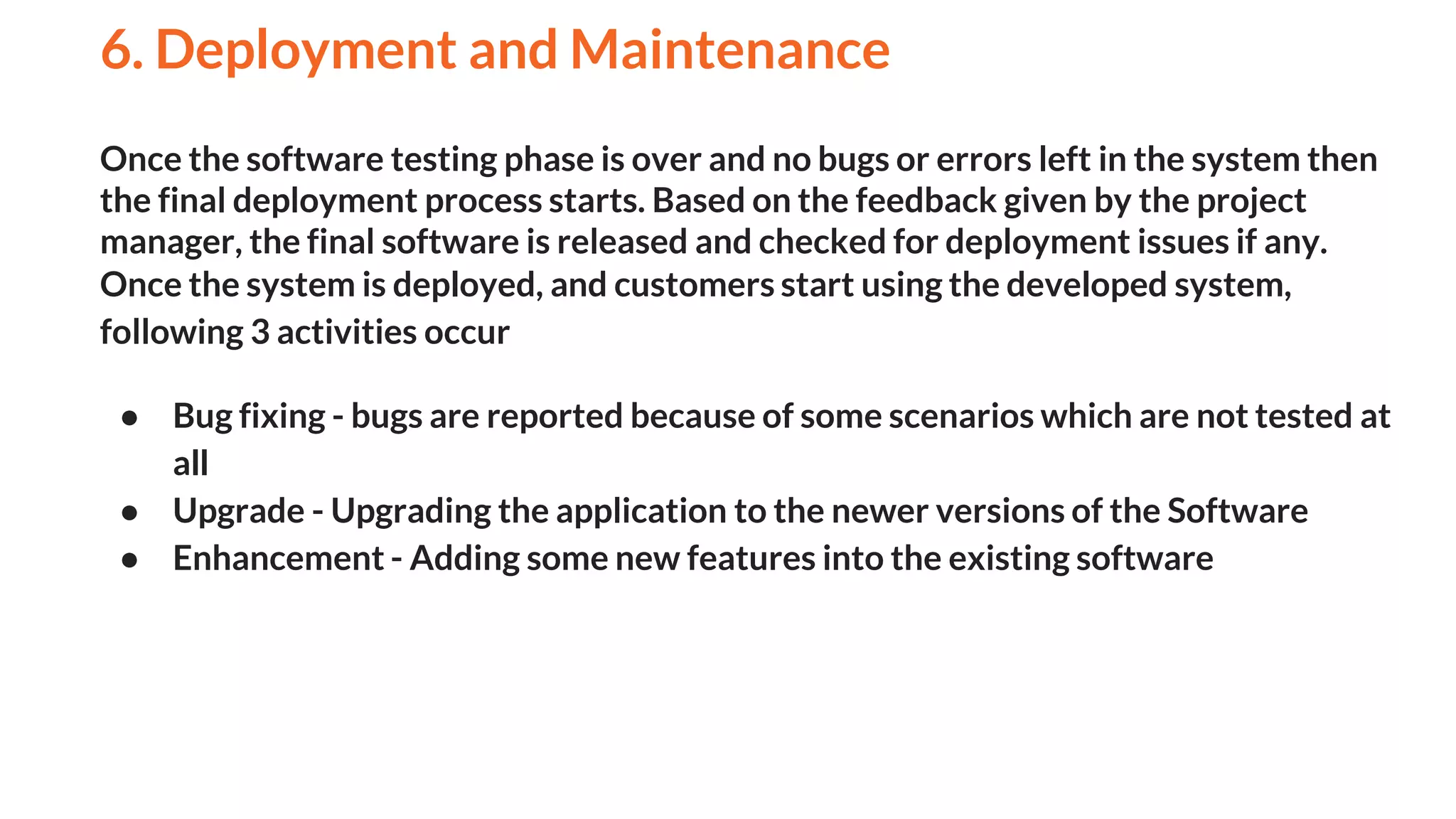 Once the software testing phase is over and no bugs or errors left in the system then
the final deployment process starts. Based on the feedback given by the project
manager, the final software is released and checked for deployment issues if any.
Once the system is deployed, and customers start using the developed system,
following 3 activities occur
● Bug fixing - bugs are reported because of some scenarios which are not tested at
all
● Upgrade - Upgrading the application to the newer versions of the Software
● Enhancement - Adding some new features into the existing software
6. Deployment and Maintenance
And
 