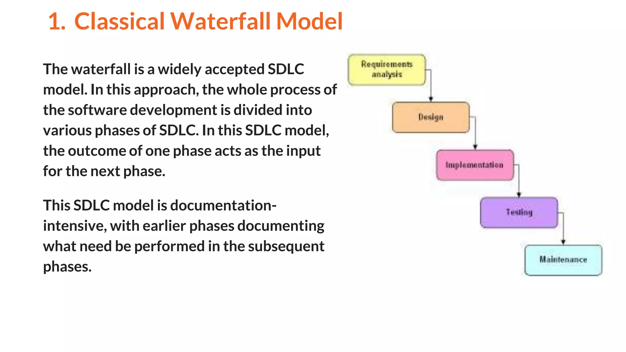 The waterfall is a widely accepted SDLC
model. In this approach, the whole process of
the software development is divided into
various phases of SDLC. In this SDLC model,
the outcome of one phase acts as the input
for the next phase.
This SDLC model is documentation-
intensive, with earlier phases documenting
what need be performed in the subsequent
phases.
1. Classical Waterfall Model
And
 