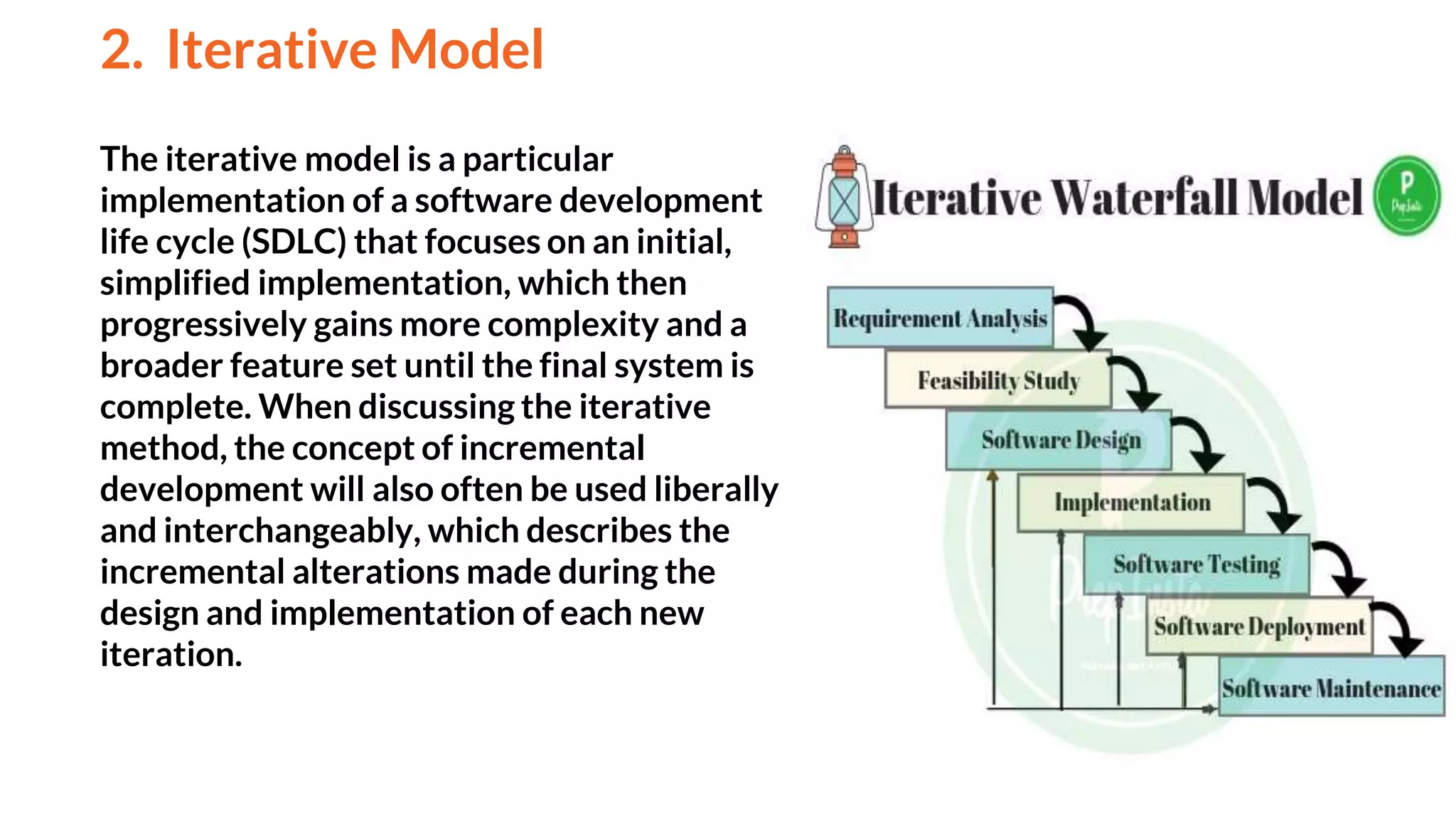 The iterative model is a particular
implementation of a software development
life cycle (SDLC) that focuses on an initial,
simplified implementation, which then
progressively gains more complexity and a
broader feature set until the final system is
complete. When discussing the iterative
method, the concept of incremental
development will also often be used liberally
and interchangeably, which describes the
incremental alterations made during the
design and implementation of each new
iteration.
2. Iterative Model
And
 