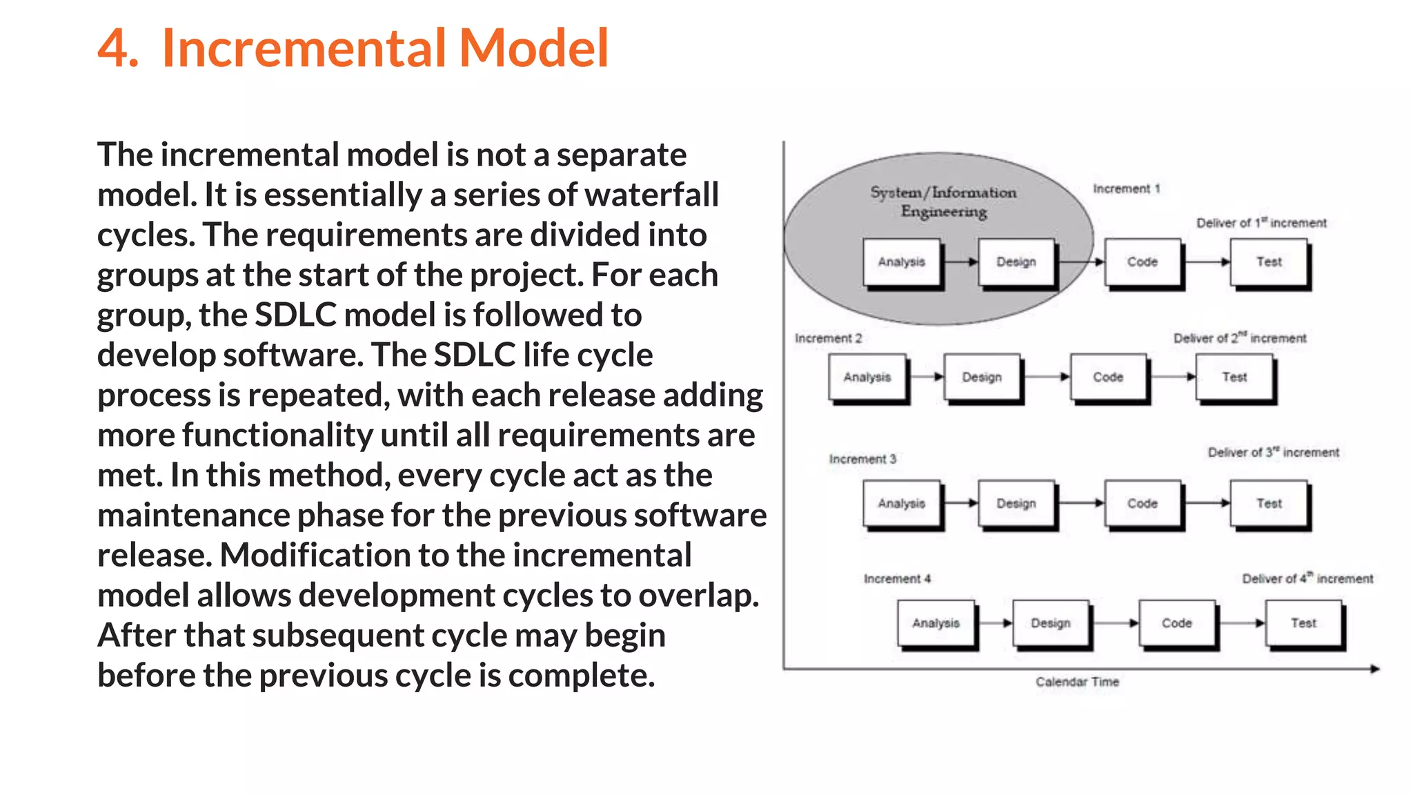The incremental model is not a separate
model. It is essentially a series of waterfall
cycles. The requirements are divided into
groups at the start of the project. For each
group, the SDLC model is followed to
develop software. The SDLC life cycle
process is repeated, with each release adding
more functionality until all requirements are
met. In this method, every cycle act as the
maintenance phase for the previous software
release. Modification to the incremental
model allows development cycles to overlap.
After that subsequent cycle may begin
before the previous cycle is complete.
4. Incremental Model
And
 