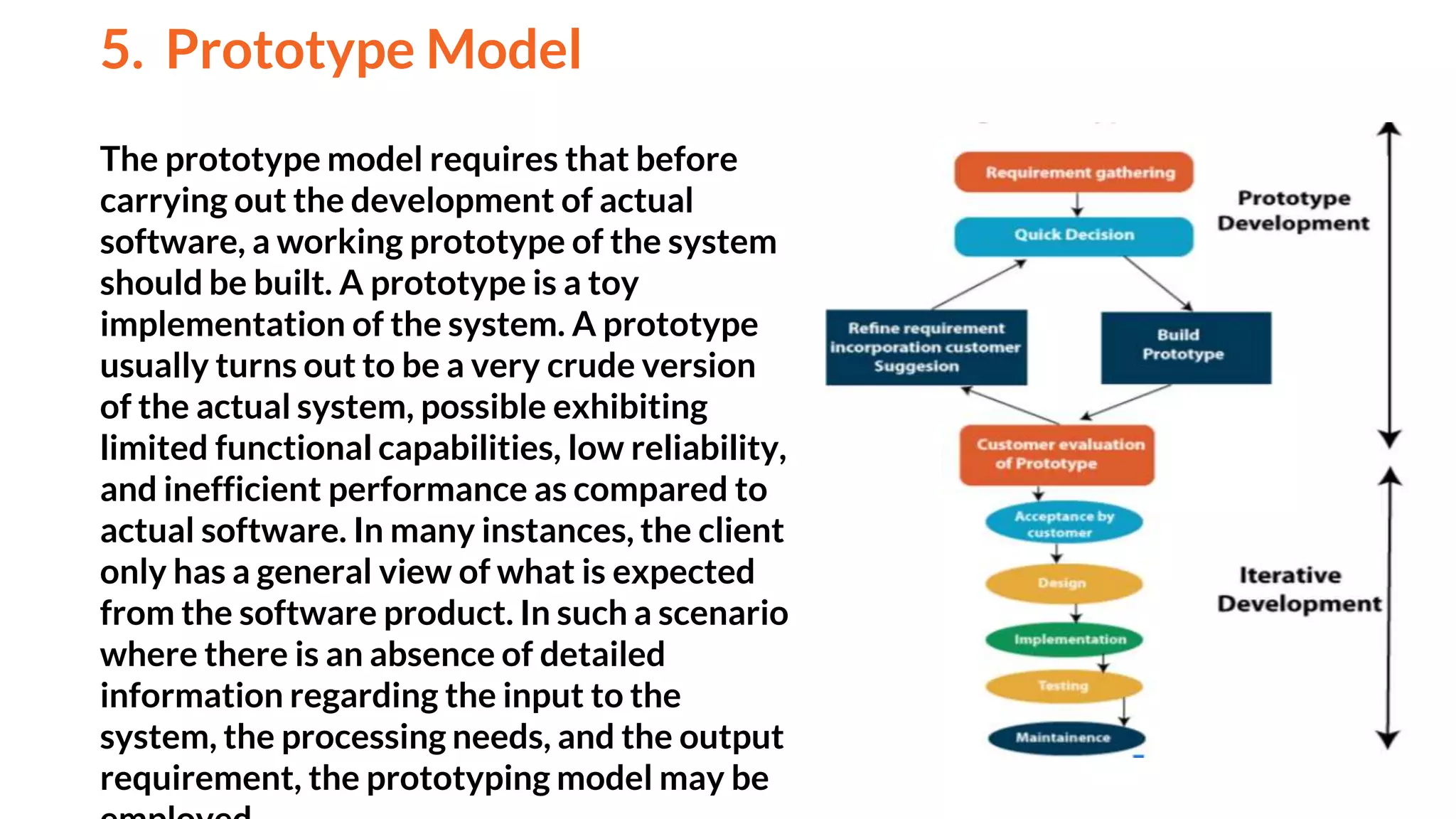 The prototype model requires that before
carrying out the development of actual
software, a working prototype of the system
should be built. A prototype is a toy
implementation of the system. A prototype
usually turns out to be a very crude version
of the actual system, possible exhibiting
limited functional capabilities, low reliability,
and inefficient performance as compared to
actual software. In many instances, the client
only has a general view of what is expected
from the software product. In such a scenario
where there is an absence of detailed
information regarding the input to the
system, the processing needs, and the output
requirement, the prototyping model may be
5. Prototype Model
And
 