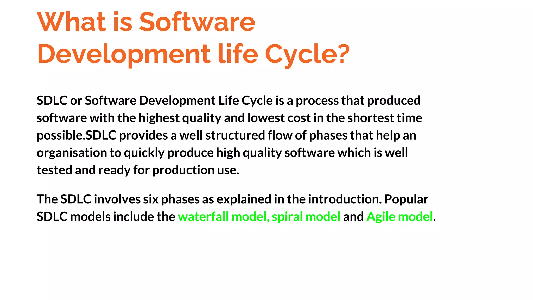 What is Software
Development life Cycle?
SDLC or Software Development Life Cycle is a process that produced
software with the highest quality and lowest cost in the shortest time
possible.SDLC provides a well structured flow of phases that help an
organisation to quickly produce high quality software which is well
tested and ready for production use.
The SDLC involves six phases as explained in the introduction. Popular
SDLC models include the waterfall model, spiral model and Agile model.
And
Deployment
 