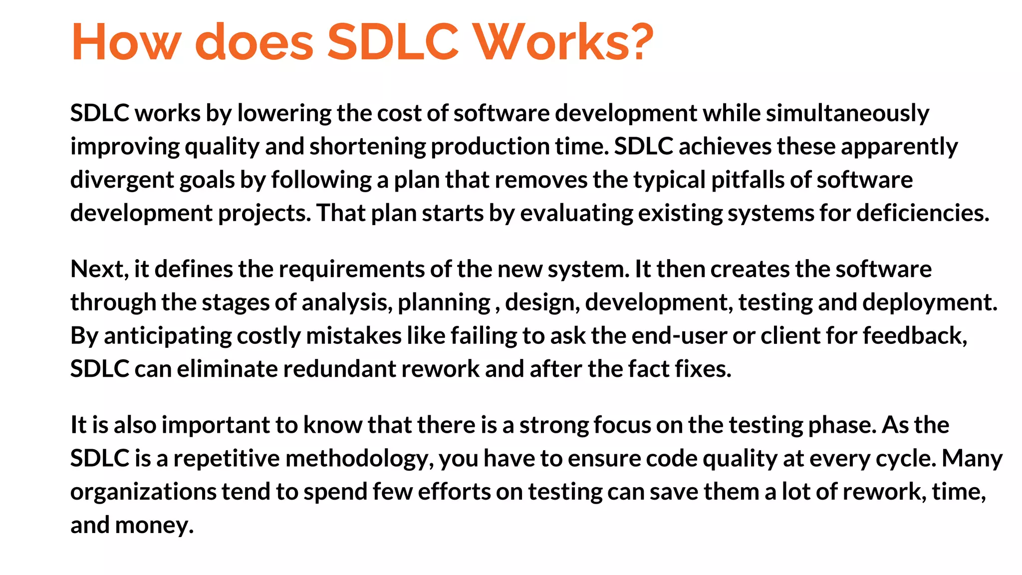 How does SDLC Works?
SDLC works by lowering the cost of software development while simultaneously
improving quality and shortening production time. SDLC achieves these apparently
divergent goals by following a plan that removes the typical pitfalls of software
development projects. That plan starts by evaluating existing systems for deficiencies.
Next, it defines the requirements of the new system. It then creates the software
through the stages of analysis, planning , design, development, testing and deployment.
By anticipating costly mistakes like failing to ask the end-user or client for feedback,
SDLC can eliminate redundant rework and after the fact fixes.
It is also important to know that there is a strong focus on the testing phase. As the
SDLC is a repetitive methodology, you have to ensure code quality at every cycle. Many
organizations tend to spend few efforts on testing can save them a lot of rework, time,
and money.
And
 